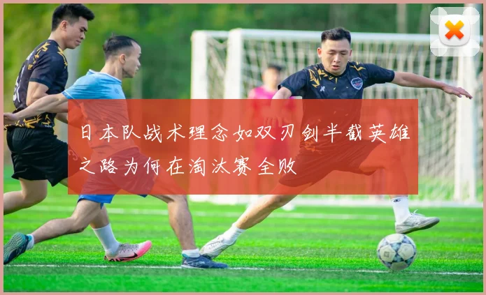 日本队战术理念如双刃剑半截英雄之路为何在淘汰赛全败