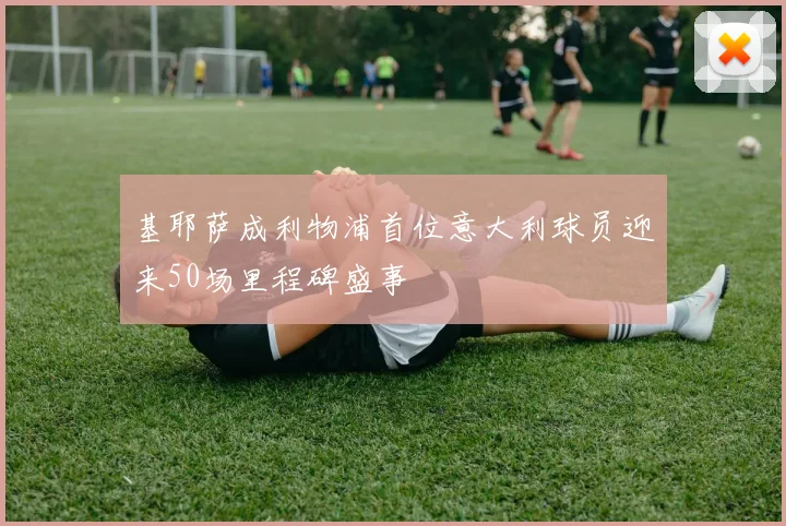 基耶萨成利物浦首位意大利球员迎来50场里程碑盛事