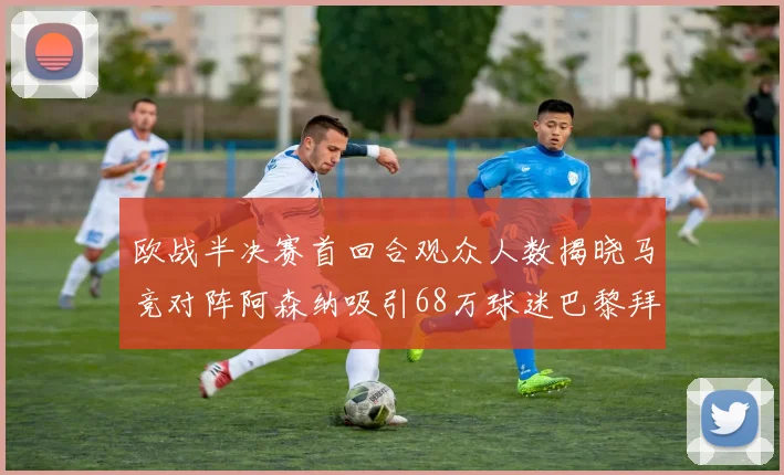 欧战半决赛首回合观众人数揭晓马竞对阵阿森纳吸引68万球迷巴黎拜仁紧随其后