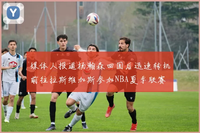 媒体人报道杨瀚森回国后迅速转机前往拉斯维加斯参加NBA夏季联赛