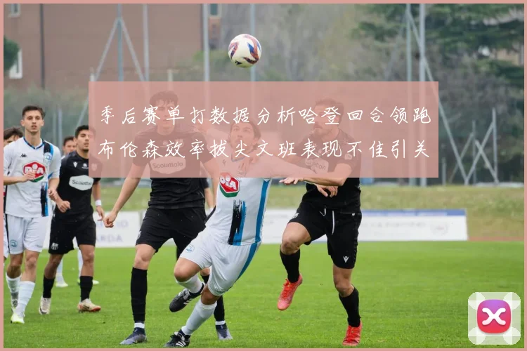 季后赛单打数据分析哈登回合领跑布伦森效率拔尖文班表现不佳引关注