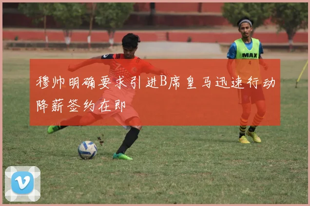 穆帅明确要求引进B席皇马迅速行动降薪签约在即