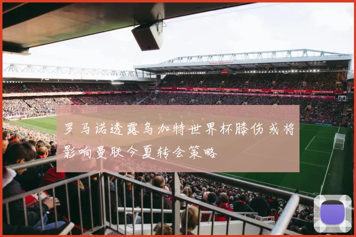 罗马诺透露乌加特世界杯膝伤或将影响曼联今夏转会策略