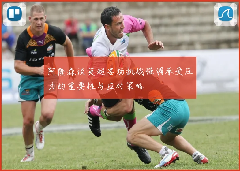 阿隆森谈英超客场挑战强调承受压力的重要性与应对策略