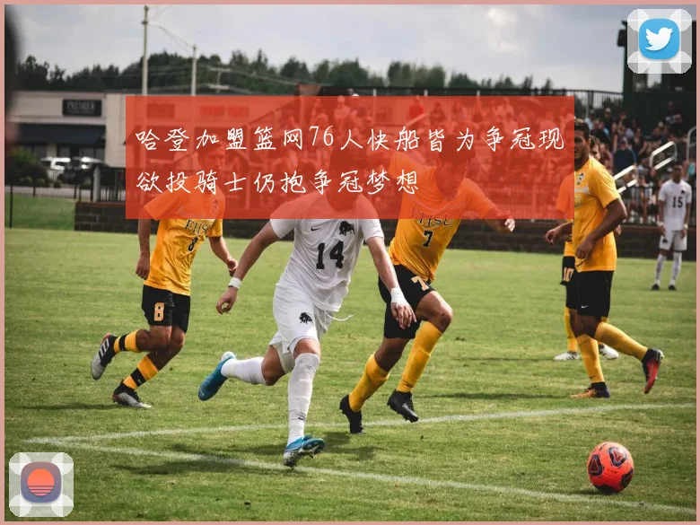 哈登加盟篮网76人快船皆为争冠现欲投骑士仍抱争冠梦想